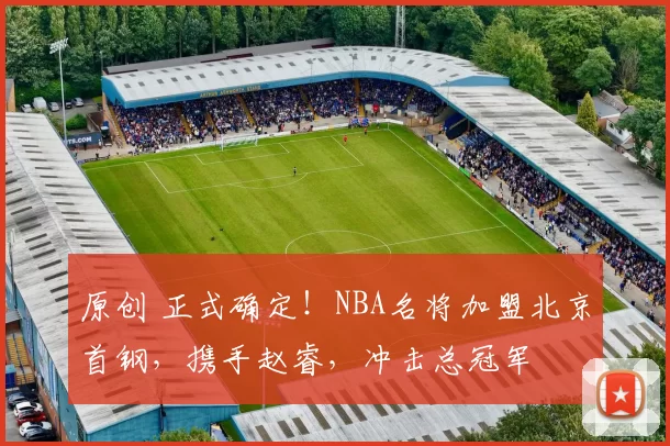 原创 正式确定！NBA名将加盟北京首钢，携手赵睿，冲击总冠军