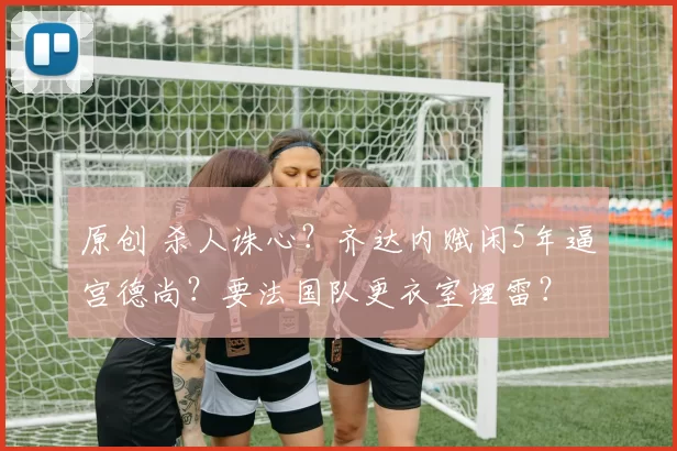 原创 杀人诛心?齐达内赋闲5年逼宫德尚?要法国队更衣室埋雷?