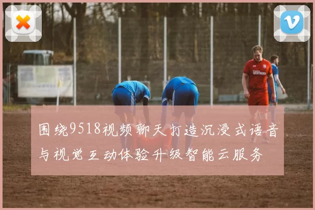 围绕9518视频聊天打造沉浸式语音与视觉互动体验升级智能云服务