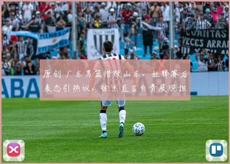 原创 广东男篮惜败山东，杜锋赛后表态引热议，徐杰直言自责展现担当