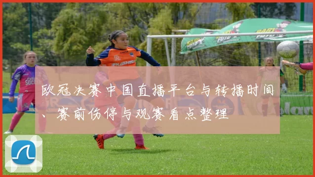 欧冠决赛中国直播平台与转播时间、赛前伤停与观赛看点整理