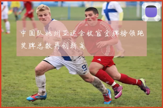 中国队杭州亚运会收官金牌榜领跑奖牌总数再创新高