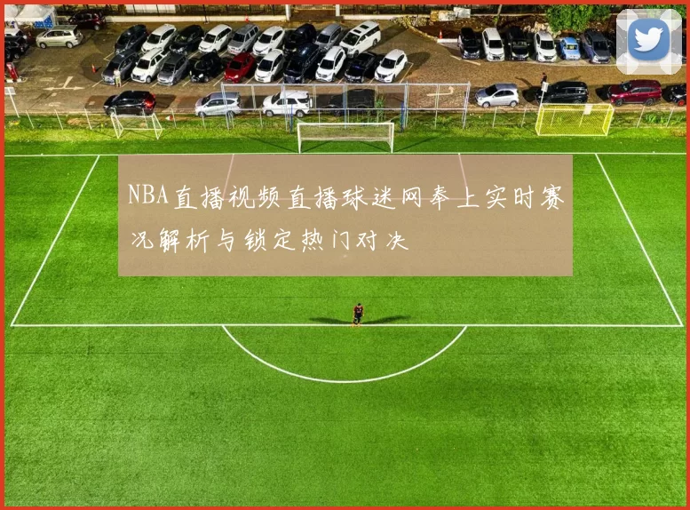 NBA直播视频直播球迷网奉上实时赛况解析与锁定热门对决