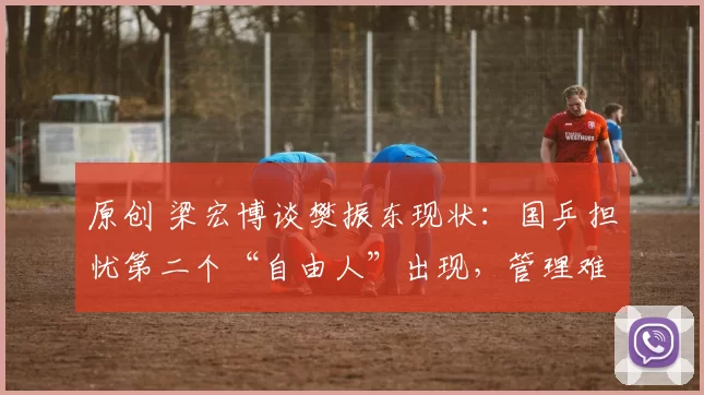 原创 梁宏博谈樊振东现状：国乒担忧第二个“自由人”出现，管理难题亟待解决