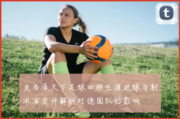 克洛泽天下足球回顾生涯进球与射术演变并解析对德国队的影响