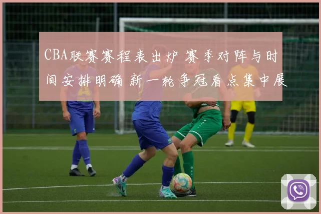 CBA联赛赛程表出炉 赛季对阵与时间安排明确 新一轮争冠看点集中展开