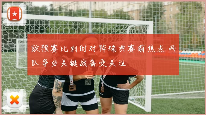 欧预赛比利时对阵瑞典赛前焦点 两队争分关键战备受关注