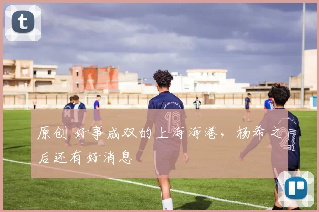 原创 好事成双的上海海港，杨希之后还有好消息