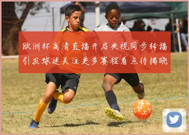 欧洲杯高清直播开启央视同步转播引发球迷关注更多赛程看点待揭晓