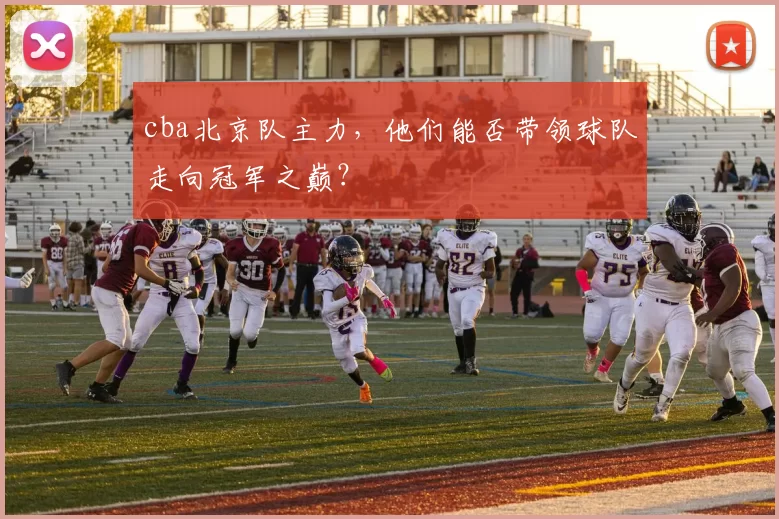 cba北京队主力，他们能否带领球队走向冠军之巅？