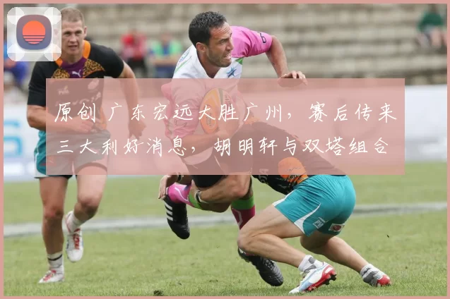 原创 广东宏远大胜广州，赛后传来三大利好消息，胡明轩与双塔组合是成功关键