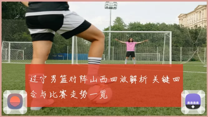 辽宁男篮对阵山西回放解析 关键回合与比赛走势一览
