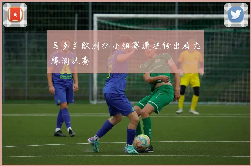 乌克兰欧洲杯小组赛遭逆转出局无缘淘汰赛