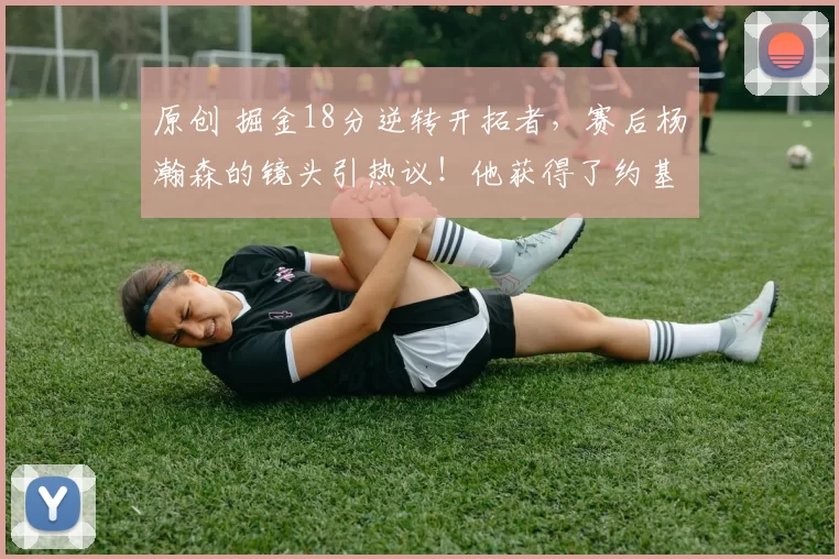 原创 掘金18分逆转开拓者，赛后杨瀚森的镜头引热议！他获得了约基奇认可