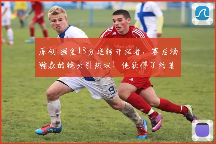 原创 掘金18分逆转开拓者，赛后杨瀚森的镜头引热议！他获得了约基奇认可