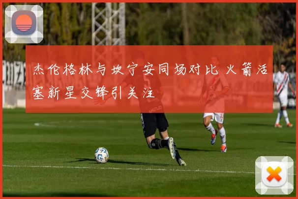 杰伦格林与坎宁安同场对比 火箭活塞新星交锋引关注