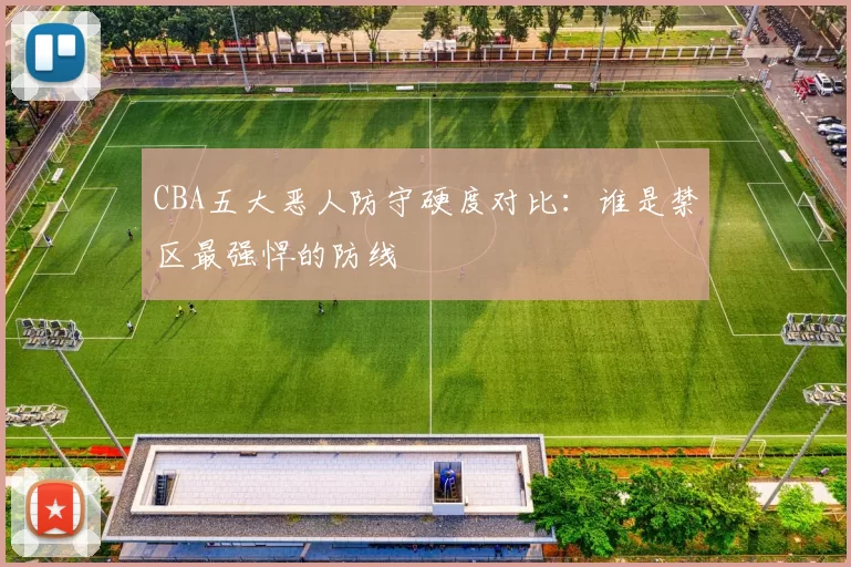 CBA五大恶人防守硬度对比:谁是禁区最强悍的防线