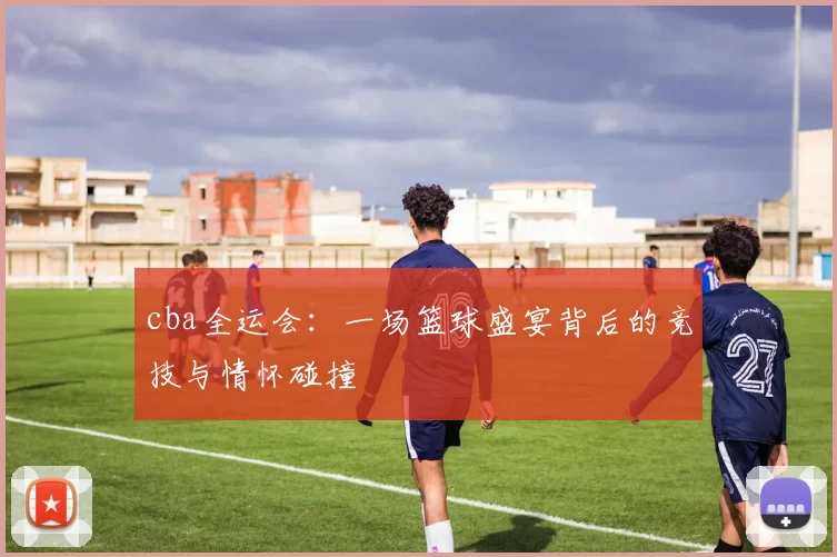 cba全运会:一场篮球盛宴背后的竞技与情怀碰撞