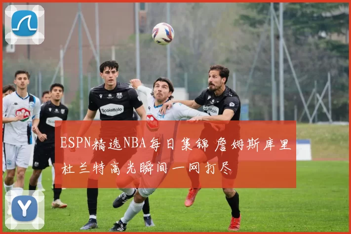 ESPN精选NBA每日集锦 詹姆斯库里杜兰特高光瞬间一网打尽