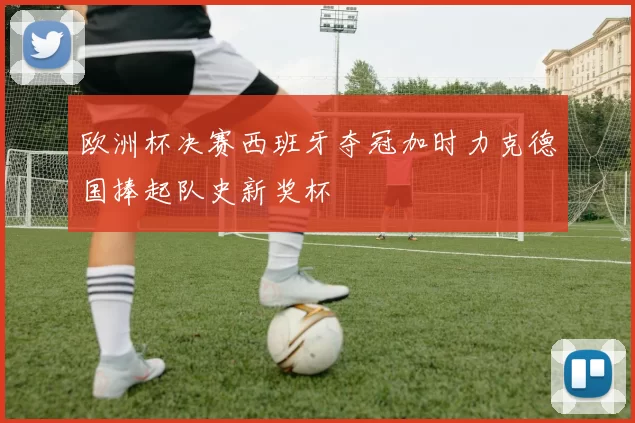 欧洲杯决赛西班牙夺冠加时力克德国捧起队史新奖杯