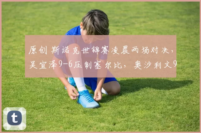 原创 斯诺克世锦赛凌晨两场对决，吴宜泽9-6压制塞尔比，奥沙利文9-7希金斯