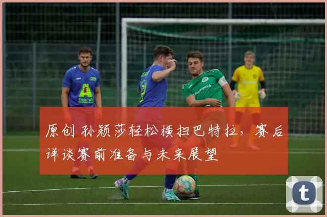 原创 孙颖莎轻松横扫巴特拉,赛后详谈赛前准备与未来展望