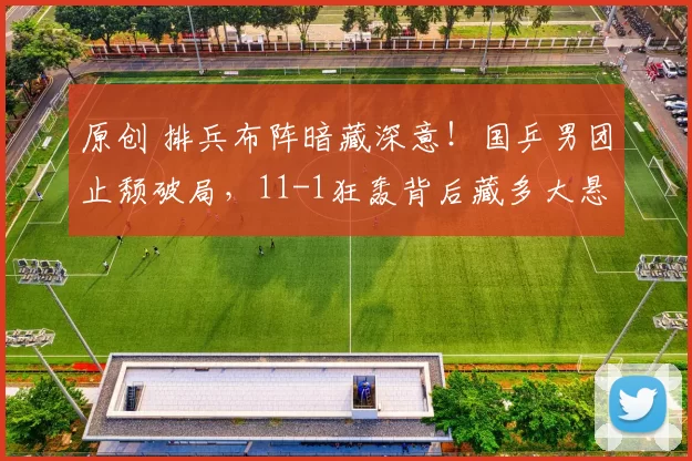 原创 排兵布阵暗藏深意！国乒男团止颓破局，11-1狂轰背后藏多大悬念？