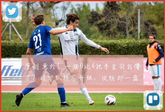 原创 意外！一场0比4把李金羽打懵了？辽宁队阵容升级，攻防却一盘散沙