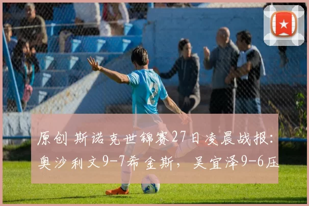 原创 斯诺克世锦赛27日凌晨战报：奥沙利文9-7希金斯，吴宜泽9-6压制塞尔比