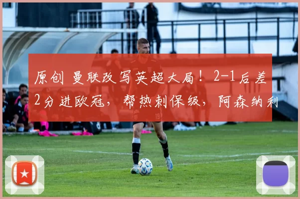 原创 曼联改写英超大局！2-1后差2分进欧冠，帮热刺保级，阿森纳利好