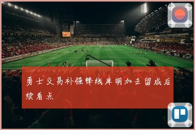 勇士交易补强锋线库明加去留成后续看点