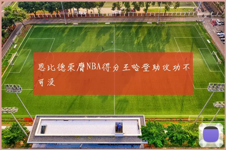 恩比德荣膺NBA得分王哈登助攻功不可没
