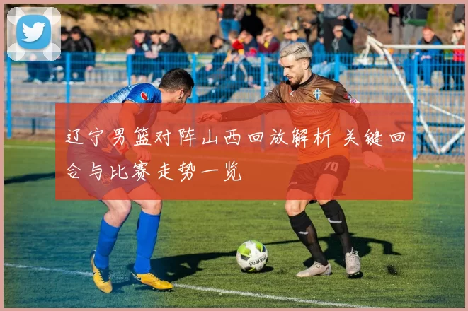 辽宁男篮对阵山西回放解析 关键回合与比赛走势一览