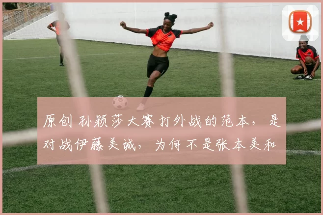 原创 孙颖莎大赛打外战的范本，是对战伊藤美诚，为何不是张本美和？