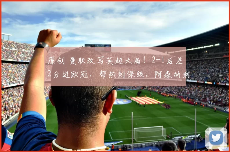 原创 曼联改写英超大局！2-1后差2分进欧冠，帮热刺保级，阿森纳利好