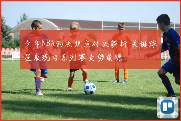 今年NBA西决焦点对决解析 关键球星表现与系列赛走势前瞻