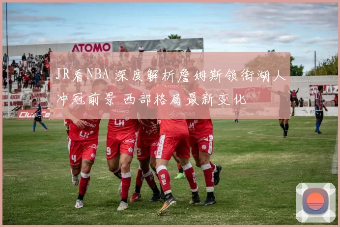 JR看NBA 深度解析詹姆斯领衔湖人冲冠前景 西部格局最新变化