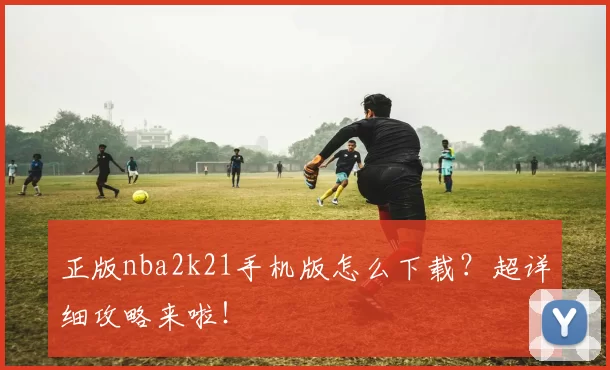 正版nba2k21手机版怎么下载？超详细攻略来啦！