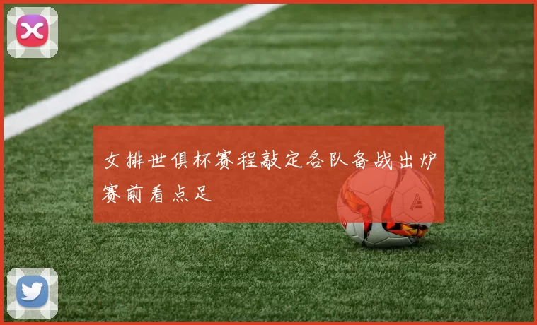 女排世俱杯赛程敲定各队备战出炉赛前看点足