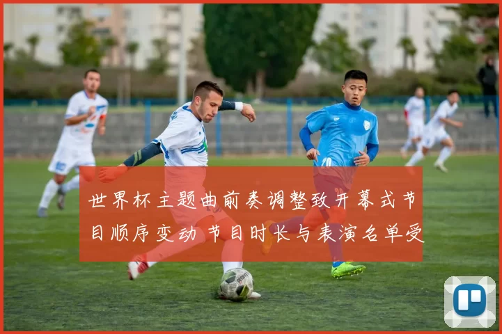 世界杯主题曲前奏调整致开幕式节目顺序变动 节目时长与表演名单受影响