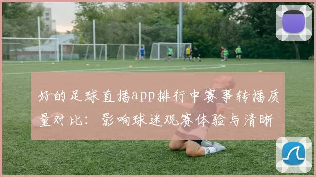 好的足球直播app排行中赛事转播质量对比:影响球迷观赛体验与清晰度需求