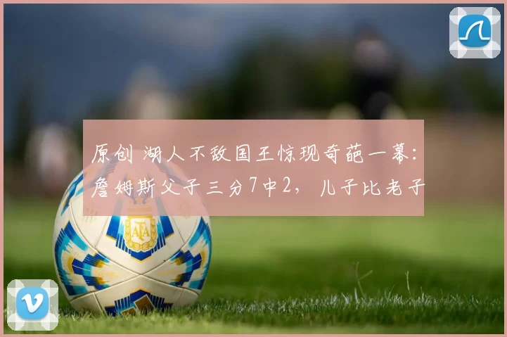 原创 湖人不敌国王惊现奇葩一幕：詹姆斯父子三分7中2，儿子比老子准