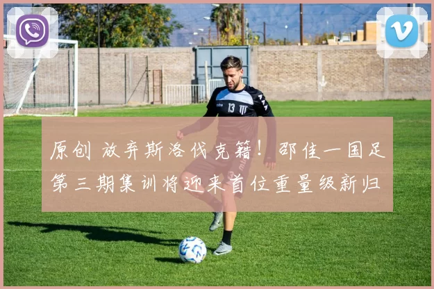 原创 放弃斯洛伐克籍！邵佳一国足第三期集训将迎来首位重量级新归化助阵，值得期待