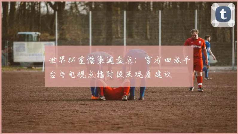 世界杯重播渠道盘点：官方回放平台与电视点播时段及观看建议
