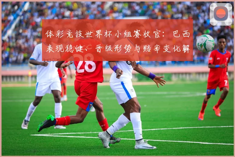 体彩竞技世界杯小组赛收官：巴西表现稳健、晋级形势与赔率变化解读
