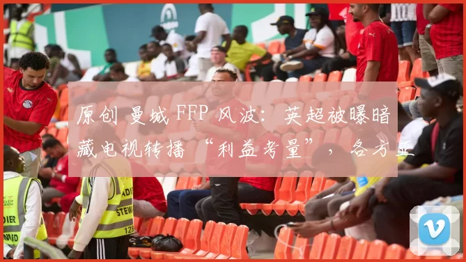 原创 曼城 FFP 风波:英超被曝暗藏电视转播 “利益考量”,各方正寻求 “体面解决方案”