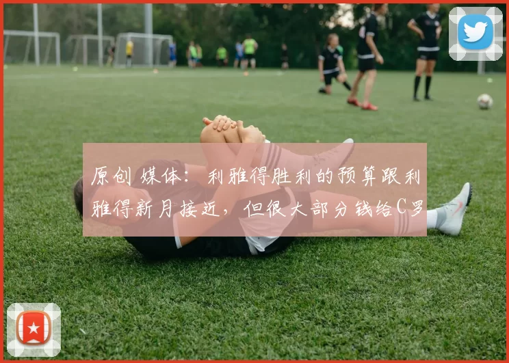 原创 媒体：利雅得胜利的预算跟利雅得新月接近，但很大部分钱给C罗！