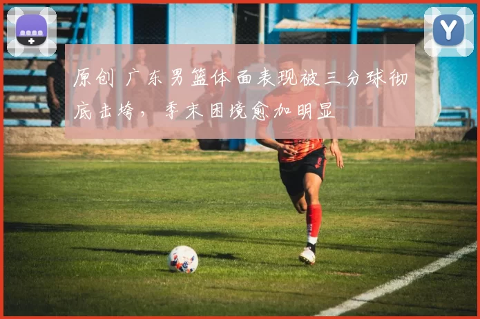 原创 广东男篮体面表现被三分球彻底击垮，季末困境愈加明显