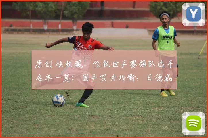 原创 快收藏！伦敦世乒赛强队选手名单一览：国乒实力均衡，日德威胁较大