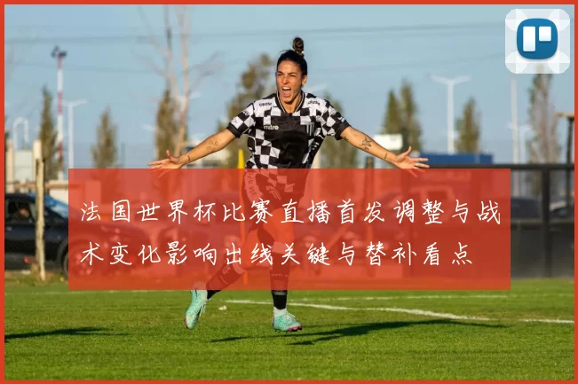 法国世界杯比赛直播首发调整与战术变化影响出线关键与替补看点